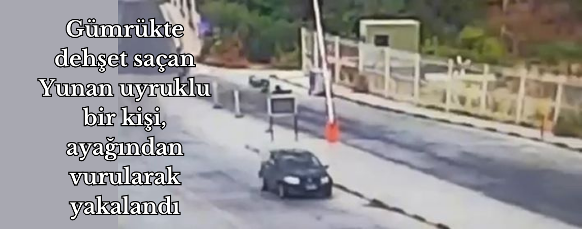Gümrükte dehşet saçan Yunan uyruklu bir kişi, ayağından vurularak yakalandı