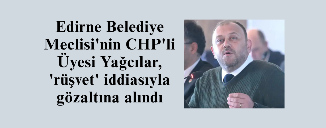 Edirne Belediye Meclisi'nin CHP'li Üyesi Yağcılar, 'rüşvet' iddiasıyla gözaltına alındı