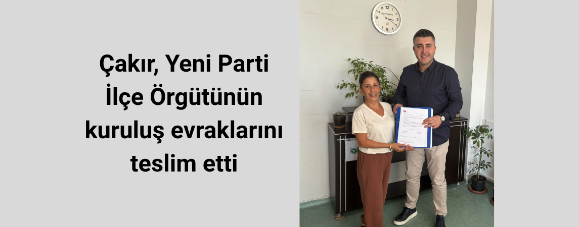 Çakır, Yeni Parti İlçe Örgütünün kuruluş evraklarını teslim etti